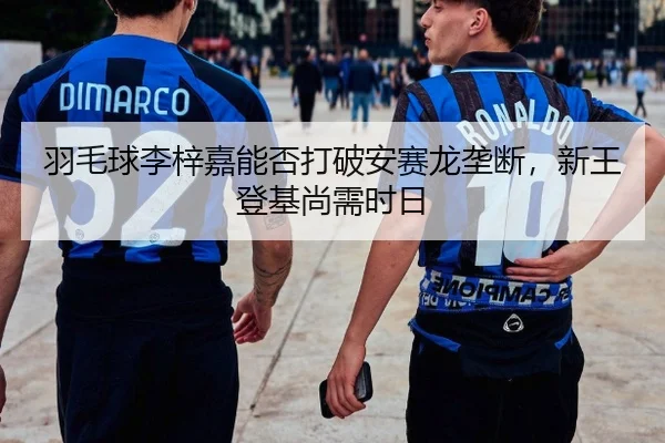 羽毛球李梓嘉能否打破安赛龙垄断，新王登基尚需时日