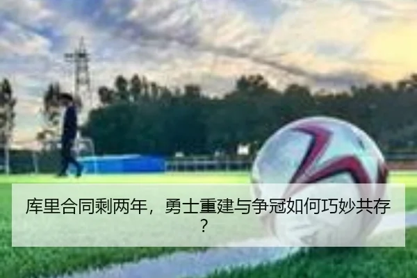 库里合同剩两年，勇士重建与争冠如何巧妙共存？